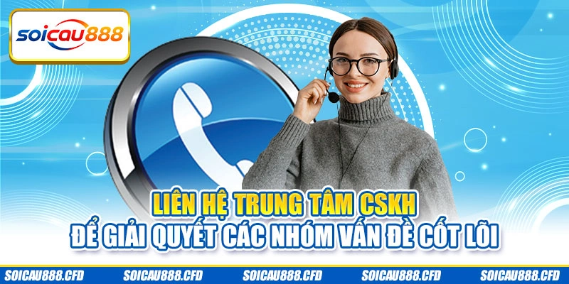 Liên hệ trung tâm CSKH để giải quyết các nhóm vấn đề cốt lõi